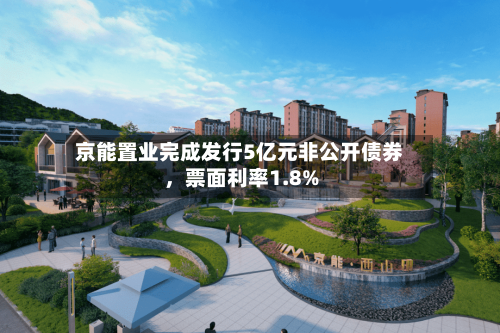 京能置业完成发行5亿元非公开债券	，票面利率1.8%-第3张图片
