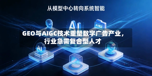 GEO与AIGC技术重塑数字广告产业	，行业急需复合型人才-第3张图片