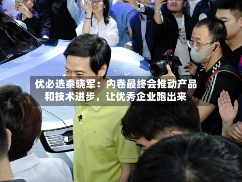 优必选秦晓军：内卷最终会推动产品和技术进步，让优秀企业跑出来-第2张图片