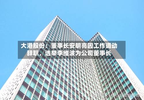大港股份:董事长安明亮因工作调动辞职,选举李维波为公司董事长