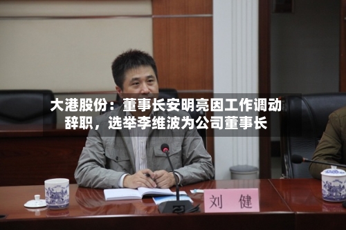 大港股份：董事长安明亮因工作调动辞职，选举李维波为公司董事长-第2张图片