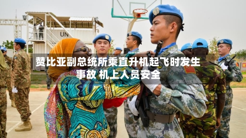 赞比亚副总统所乘直升机起飞时发生事故 机上人员安全-第3张图片