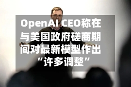 OpenAI CEO称在与美国政府磋商期间对最新模型作出“许多调整”